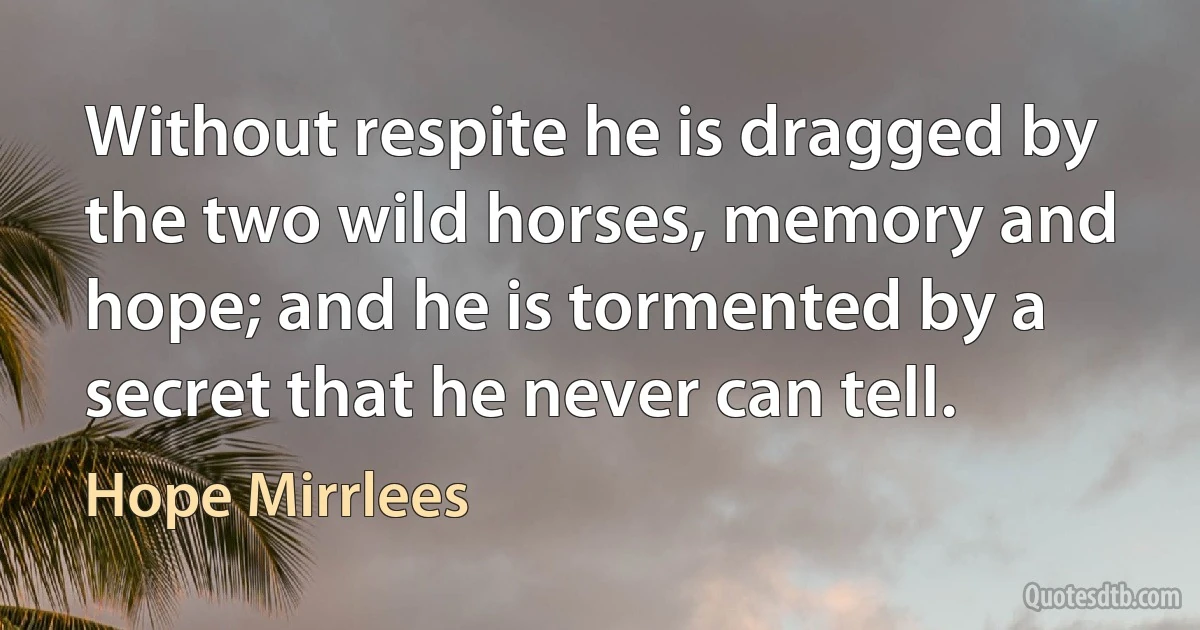 Without respite he is dragged by the two wild horses, memory and hope; and he is tormented by a secret that he never can tell. (Hope Mirrlees)