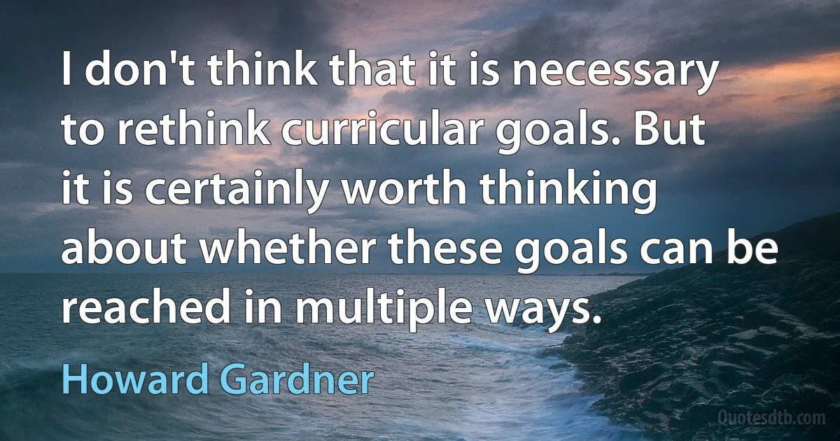 I don't think that it is necessary to rethink curricular goals. But it is certainly worth thinking about whether these goals can be reached in multiple ways. (Howard Gardner)