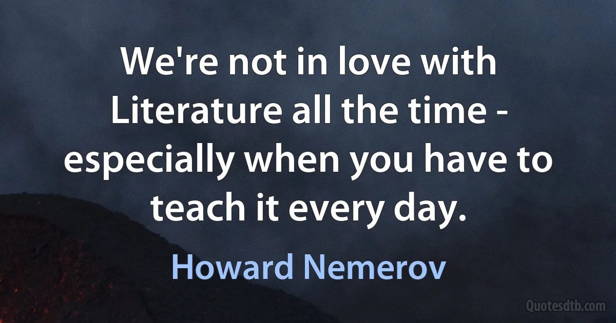 We're not in love with Literature all the time - especially when you have to teach it every day. (Howard Nemerov)