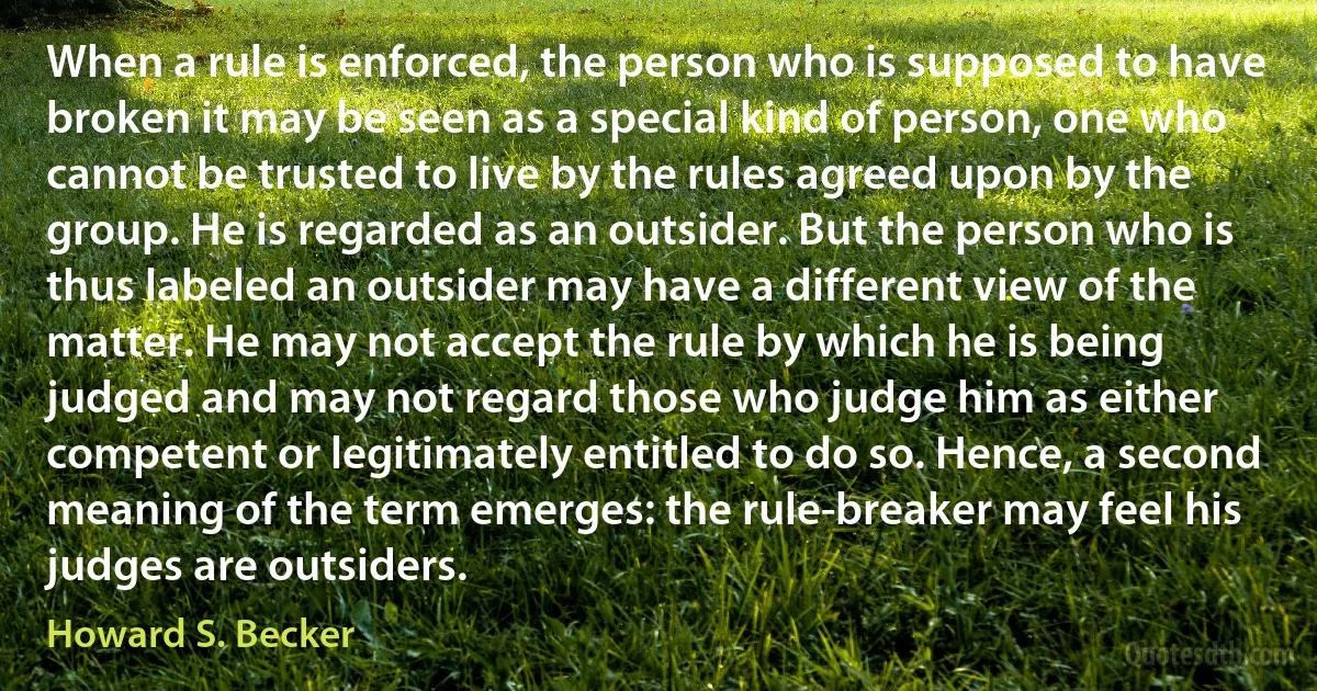 When a rule is enforced, the person who is supposed to have broken it may be seen as a special kind of person, one who cannot be trusted to live by the rules agreed upon by the group. He is regarded as an outsider. But the person who is thus labeled an outsider may have a different view of the matter. He may not accept the rule by which he is being judged and may not regard those who judge him as either competent or legitimately entitled to do so. Hence, a second meaning of the term emerges: the rule-breaker may feel his judges are outsiders. (Howard S. Becker)