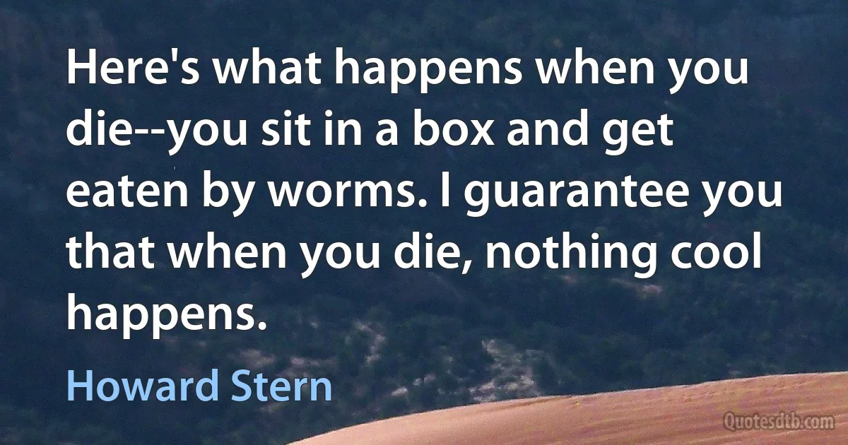 Here's what happens when you die--you sit in a box and get eaten by worms. I guarantee you that when you die, nothing cool happens. (Howard Stern)