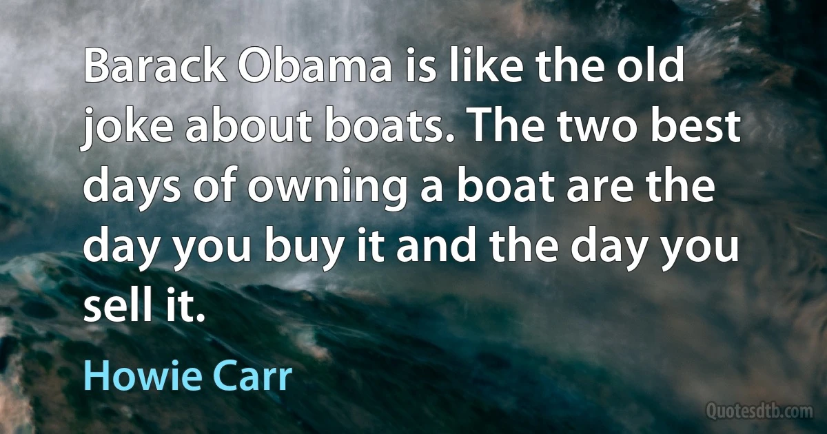 Barack Obama is like the old joke about boats. The two best days of owning a boat are the day you buy it and the day you sell it. (Howie Carr)