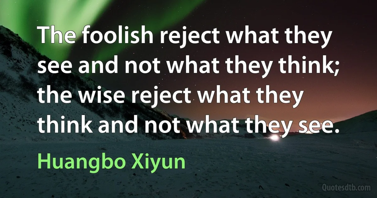 The foolish reject what they see and not what they think; the wise reject what they think and not what they see. (Huangbo Xiyun)