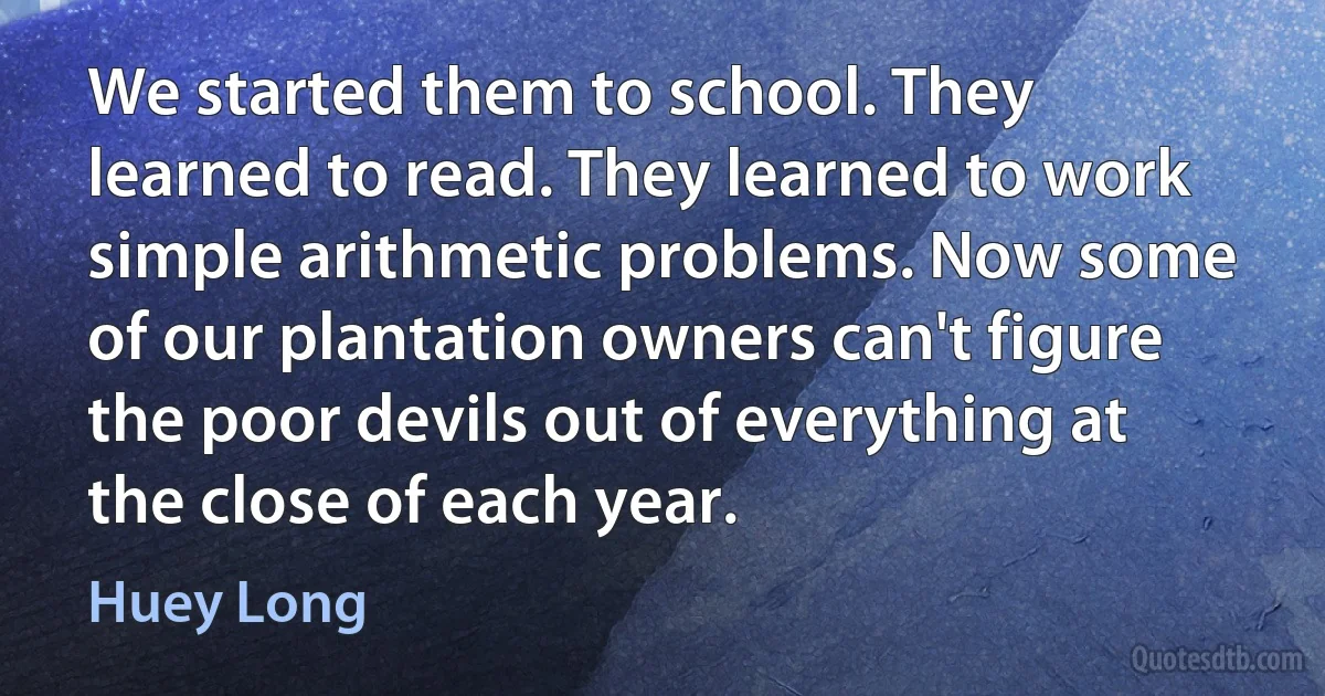 We started them to school. They learned to read. They learned to work simple arithmetic problems. Now some of our plantation owners can't figure the poor devils out of everything at the close of each year. (Huey Long)