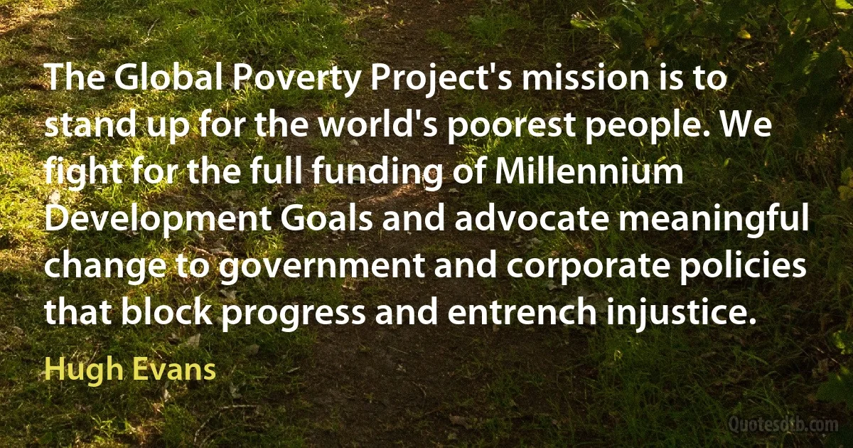 The Global Poverty Project's mission is to stand up for the world's poorest people. We fight for the full funding of Millennium Development Goals and advocate meaningful change to government and corporate policies that block progress and entrench injustice. (Hugh Evans)