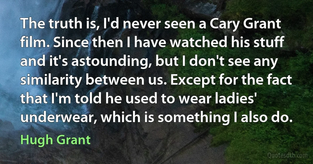 The truth is, I'd never seen a Cary Grant film. Since then I have watched his stuff and it's astounding, but I don't see any similarity between us. Except for the fact that I'm told he used to wear ladies' underwear, which is something I also do. (Hugh Grant)