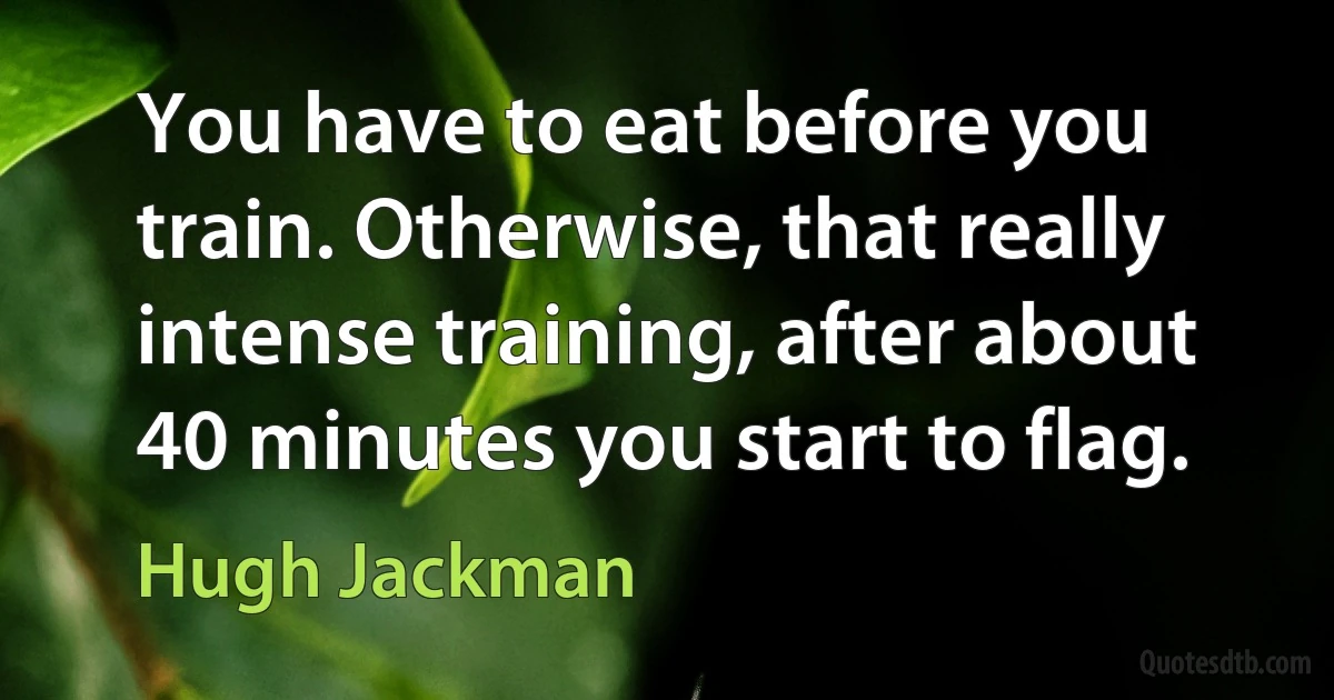 You have to eat before you train. Otherwise, that really intense training, after about 40 minutes you start to flag. (Hugh Jackman)