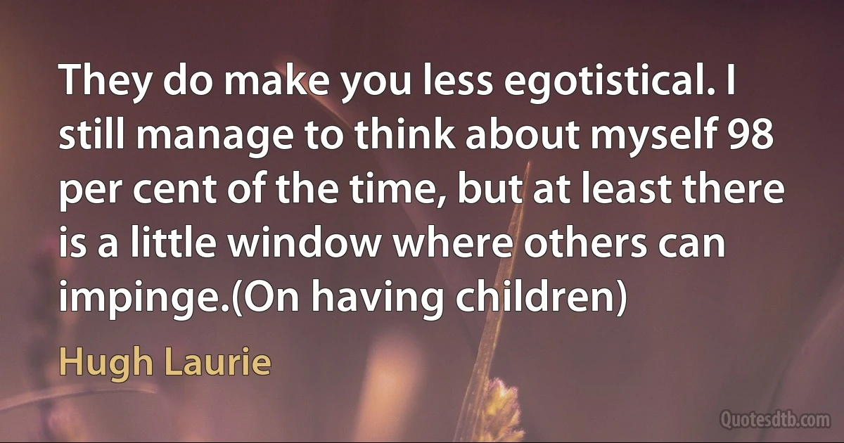 They do make you less egotistical. I still manage to think about myself 98 per cent of the time, but at least there is a little window where others can impinge.(On having children) (Hugh Laurie)