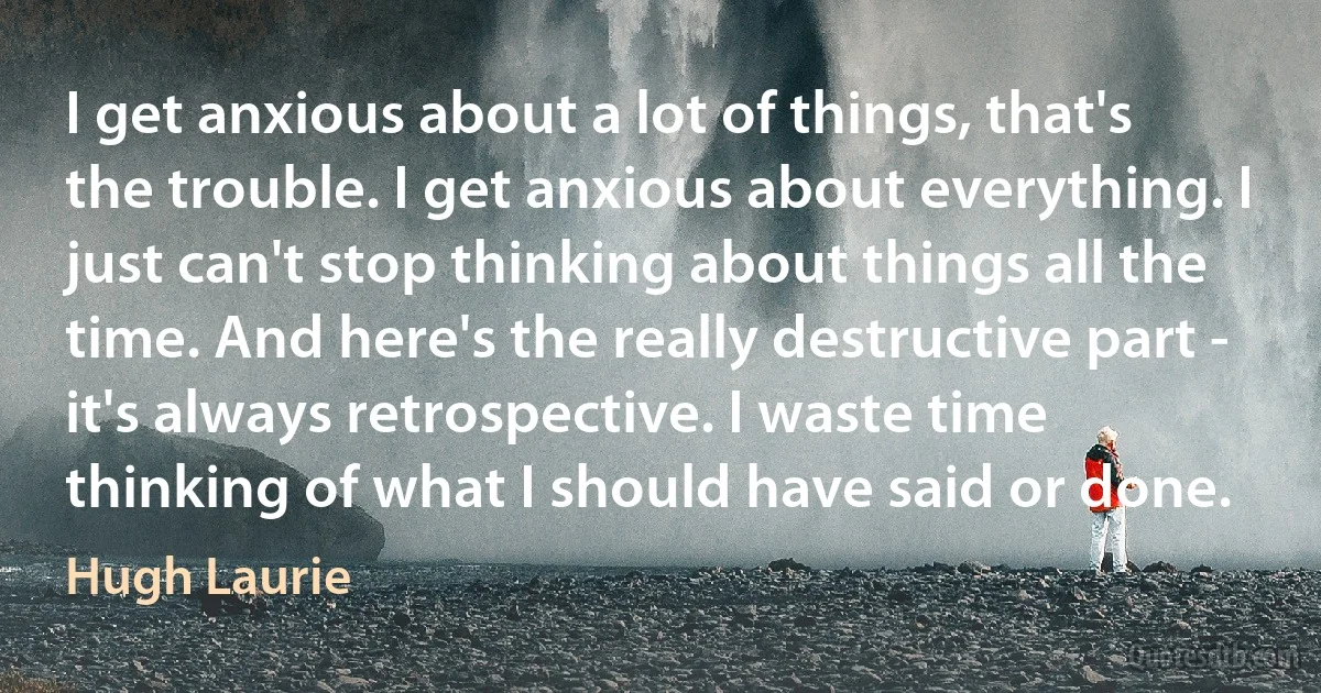 I get anxious about a lot of things, that's the trouble. I get anxious about everything. I just can't stop thinking about things all the time. And here's the really destructive part - it's always retrospective. I waste time thinking of what I should have said or done. (Hugh Laurie)