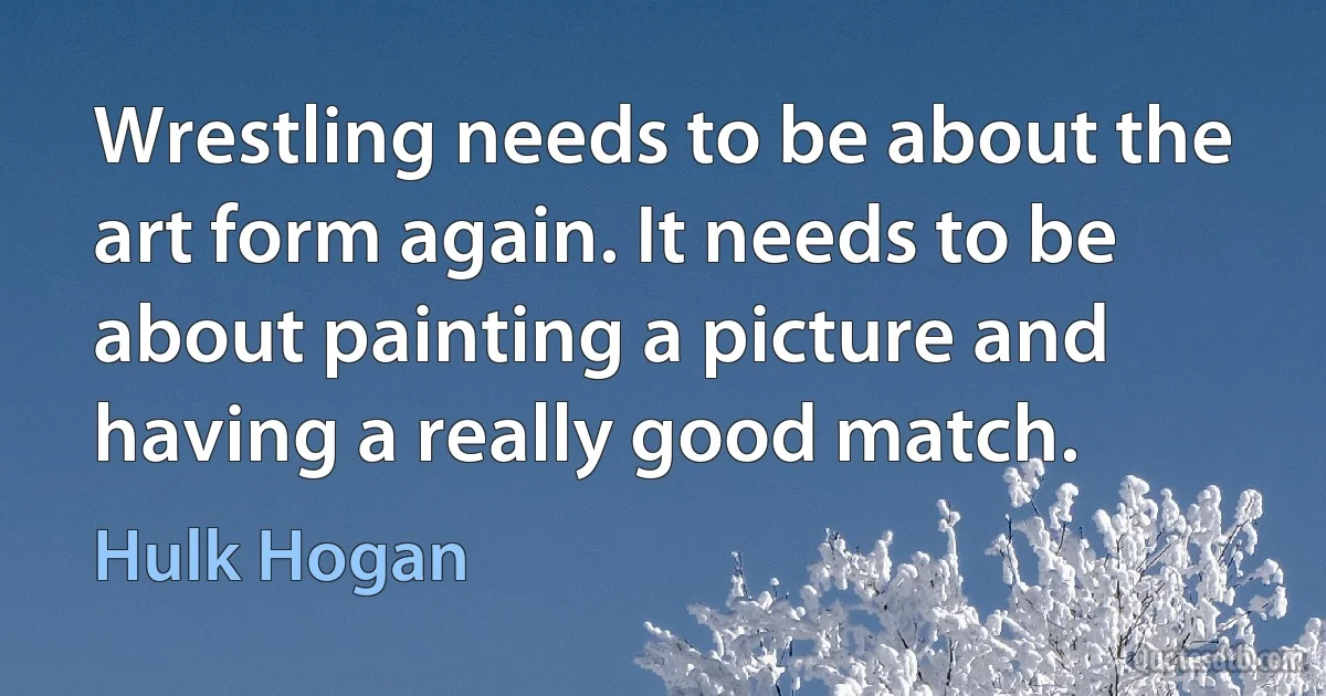 Wrestling needs to be about the art form again. It needs to be about painting a picture and having a really good match. (Hulk Hogan)