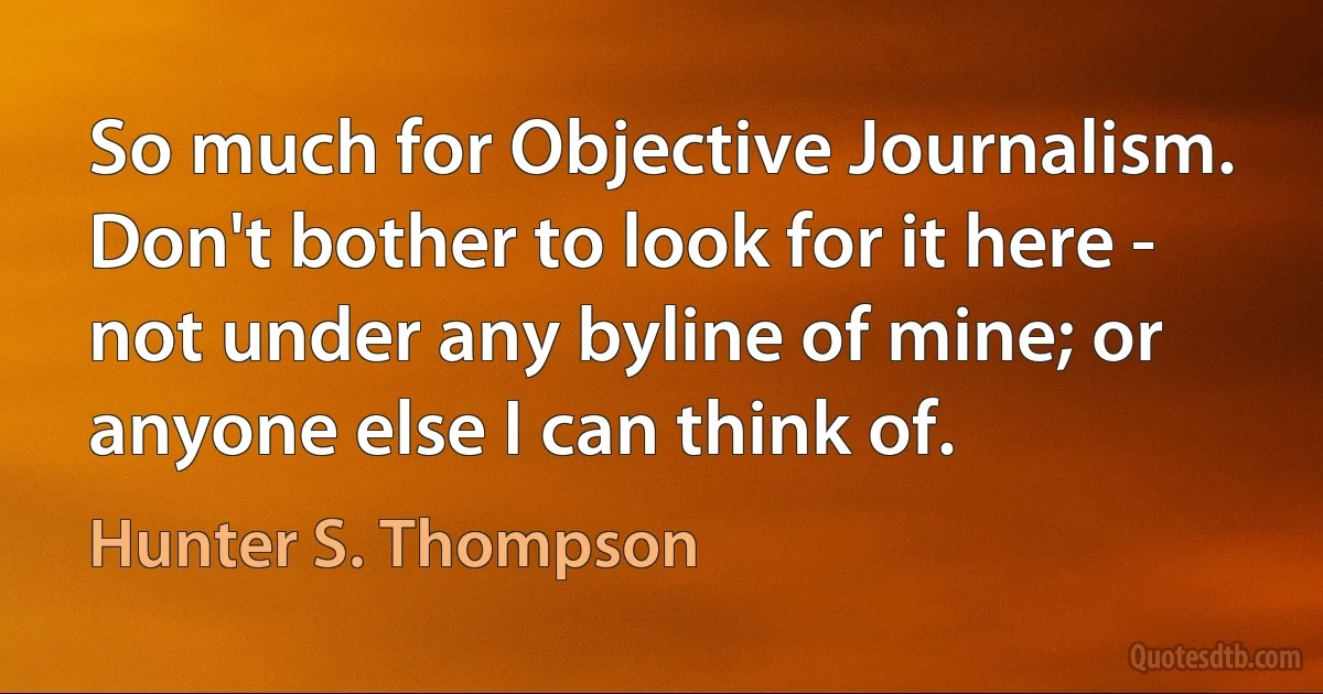 So much for Objective Journalism. Don't bother to look for it here - not under any byline of mine; or anyone else I can think of. (Hunter S. Thompson)