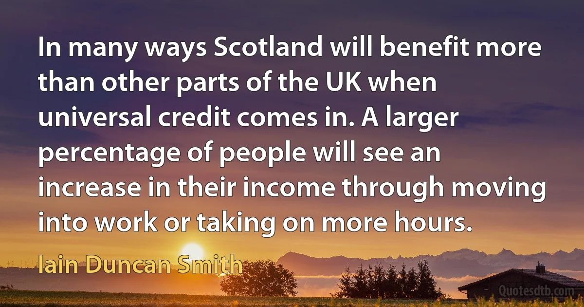 In many ways Scotland will benefit more than other parts of the UK when universal credit comes in. A larger percentage of people will see an increase in their income through moving into work or taking on more hours. (Iain Duncan Smith)