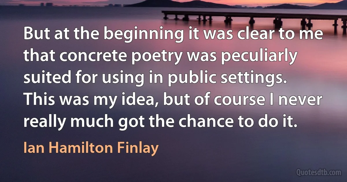 But at the beginning it was clear to me that concrete poetry was peculiarly suited for using in public settings. This was my idea, but of course I never really much got the chance to do it. (Ian Hamilton Finlay)