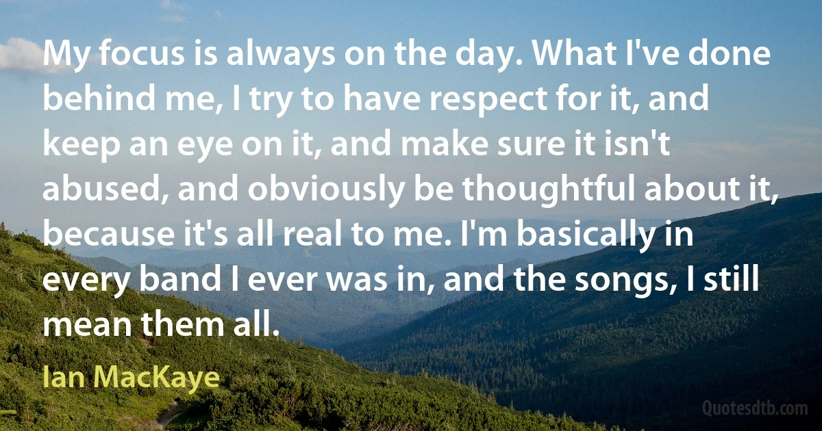 My focus is always on the day. What I've done behind me, I try to have respect for it, and keep an eye on it, and make sure it isn't abused, and obviously be thoughtful about it, because it's all real to me. I'm basically in every band I ever was in, and the songs, I still mean them all. (Ian MacKaye)