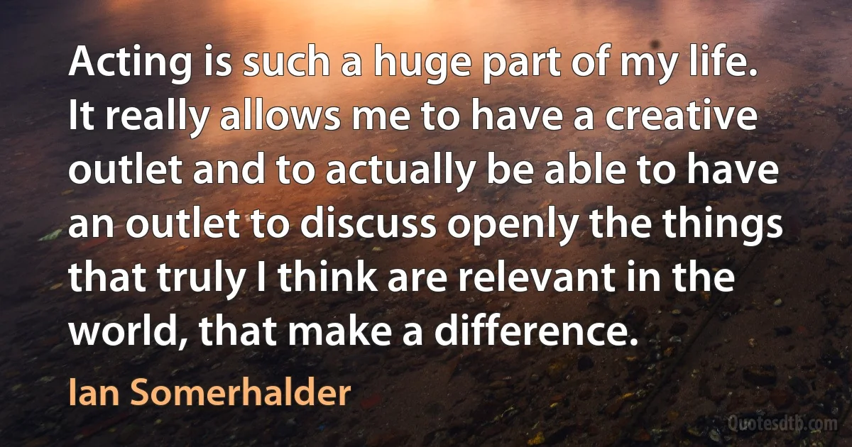 Acting is such a huge part of my life. It really allows me to have a creative outlet and to actually be able to have an outlet to discuss openly the things that truly I think are relevant in the world, that make a difference. (Ian Somerhalder)