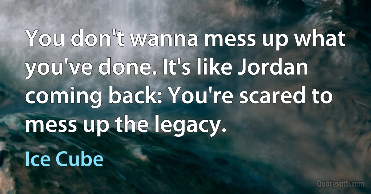 You don't wanna mess up what you've done. It's like Jordan coming back: You're scared to mess up the legacy. (Ice Cube)