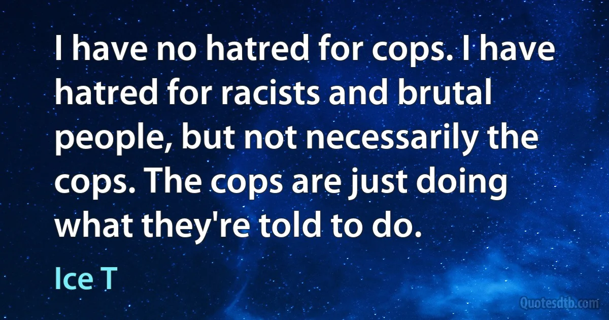 I have no hatred for cops. I have hatred for racists and brutal people, but not necessarily the cops. The cops are just doing what they're told to do. (Ice T)