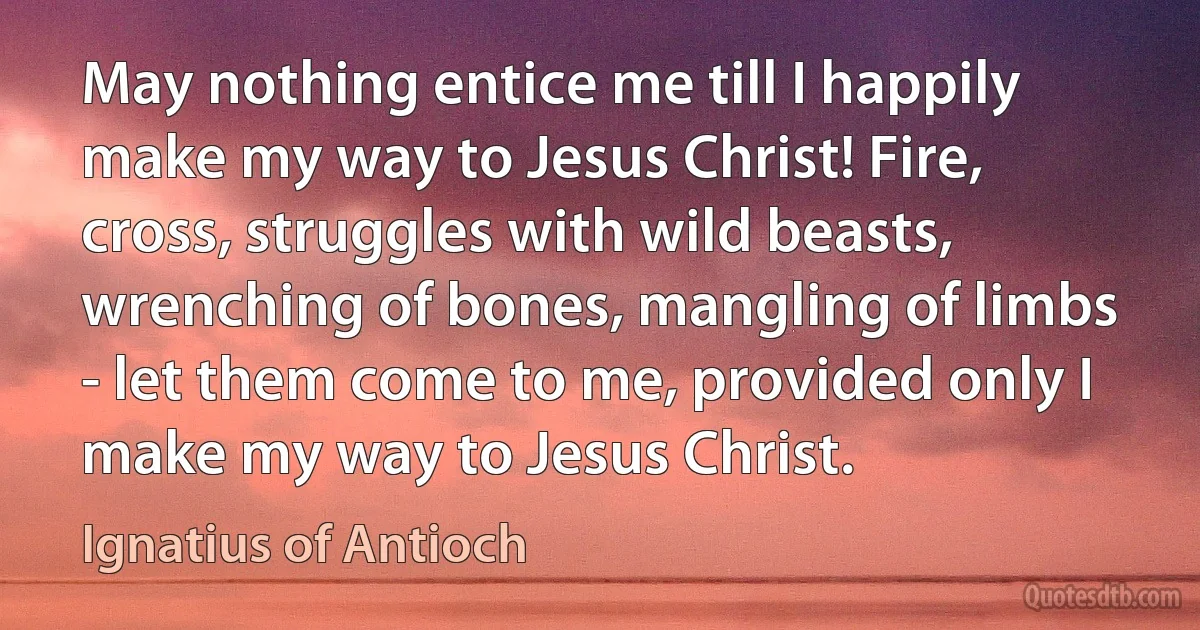 May nothing entice me till I happily make my way to Jesus Christ! Fire, cross, struggles with wild beasts, wrenching of bones, mangling of limbs - let them come to me, provided only I make my way to Jesus Christ. (Ignatius of Antioch)