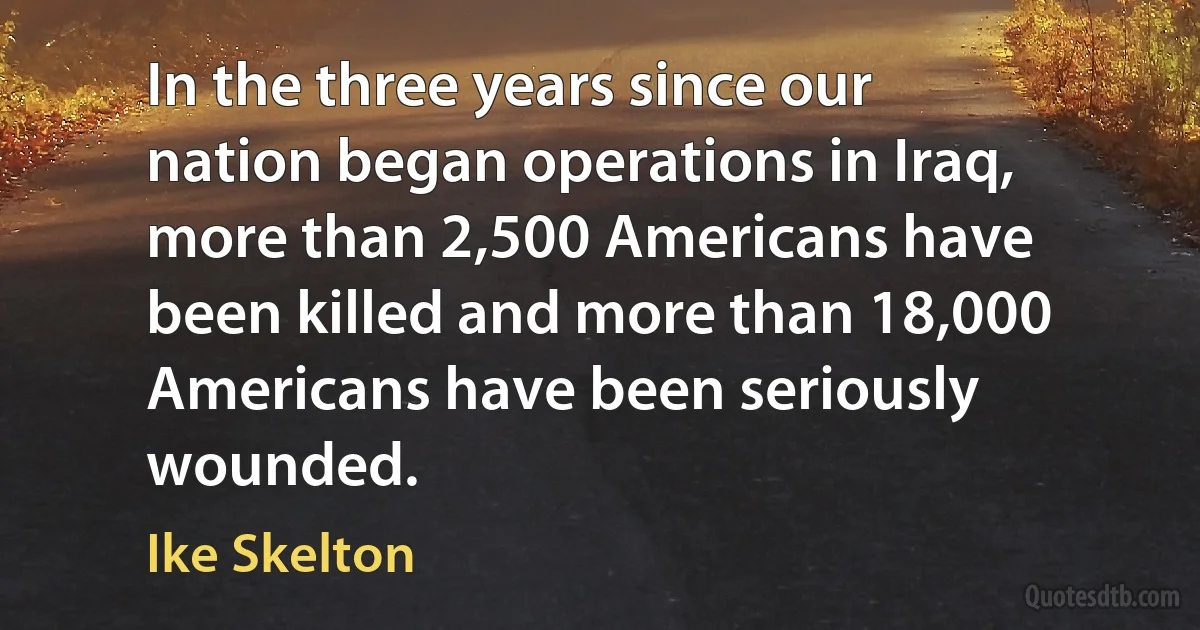 In the three years since our nation began operations in Iraq, more than 2,500 Americans have been killed and more than 18,000 Americans have been seriously wounded. (Ike Skelton)