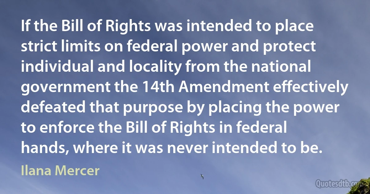 If the Bill of Rights was intended to place strict limits on federal power and protect individual and locality from the national government the 14th Amendment effectively defeated that purpose by placing the power to enforce the Bill of Rights in federal hands, where it was never intended to be. (Ilana Mercer)