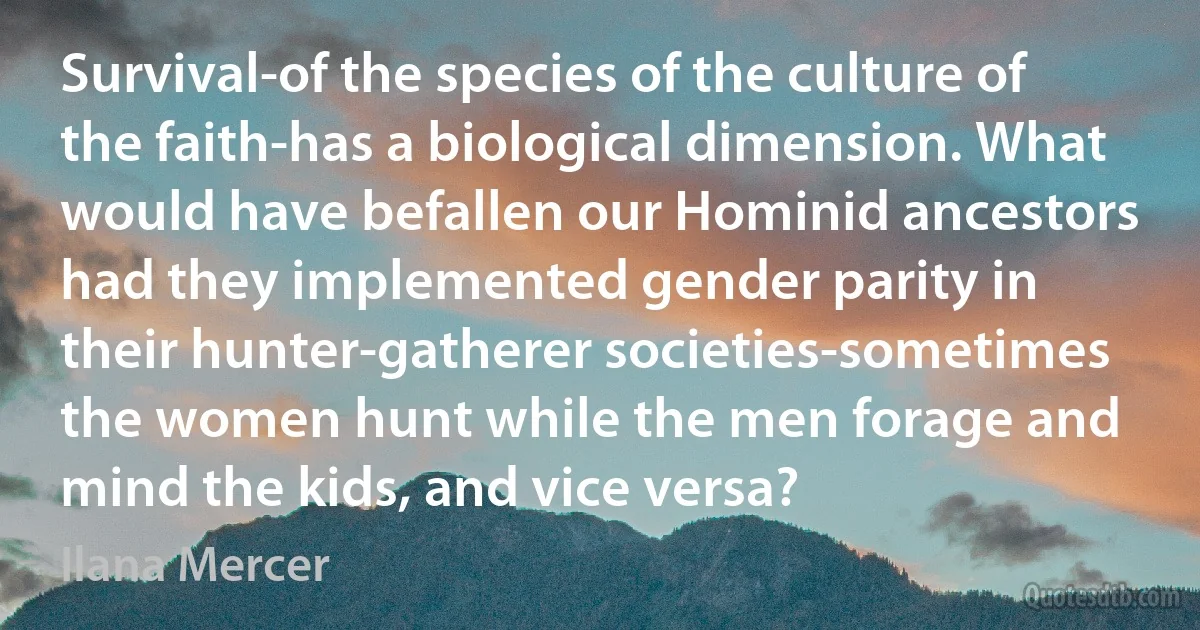 Survival-of the species of the culture of the faith-has a biological dimension. What would have befallen our Hominid ancestors had they implemented gender parity in their hunter-gatherer societies-sometimes the women hunt while the men forage and mind the kids, and vice versa? (Ilana Mercer)