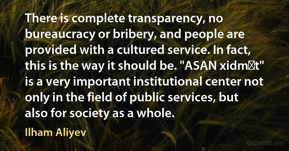 There is complete transparency, no bureaucracy or bribery, and people are provided with a cultured service. In fact, this is the way it should be. "ASAN xidmət" is a very important institutional center not only in the field of public services, but also for society as a whole. (Ilham Aliyev)