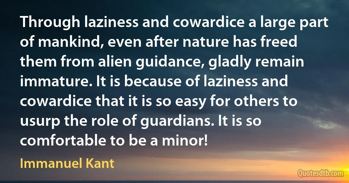 Through laziness and cowardice a large part of mankind, even after nature has freed them from alien guidance, gladly remain immature. It is because of laziness and cowardice that it is so easy for others to usurp the role of guardians. It is so comfortable to be a minor! (Immanuel Kant)