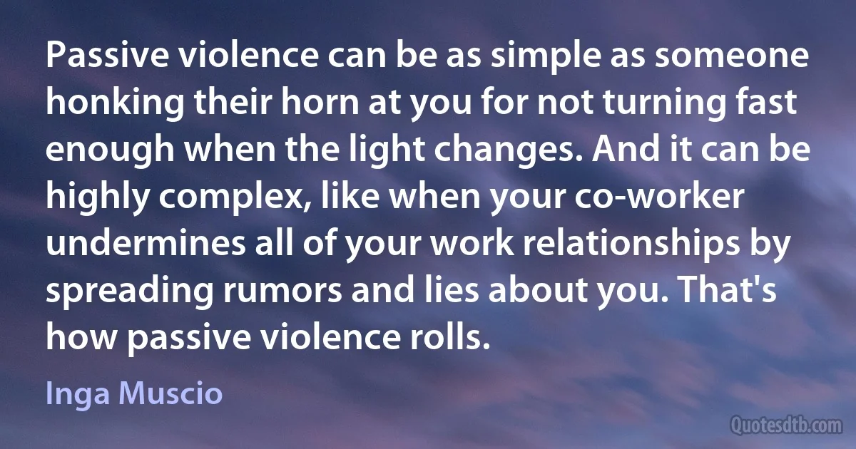 Passive violence can be as simple as someone honking their horn at you for not turning fast enough when the light changes. And it can be highly complex, like when your co-worker undermines all of your work relationships by spreading rumors and lies about you. That's how passive violence rolls. (Inga Muscio)