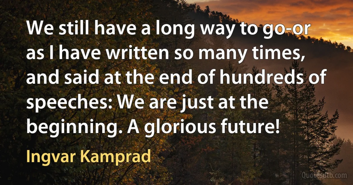 We still have a long way to go-or as I have written so many times, and said at the end of hundreds of speeches: We are just at the beginning. A glorious future! (Ingvar Kamprad)