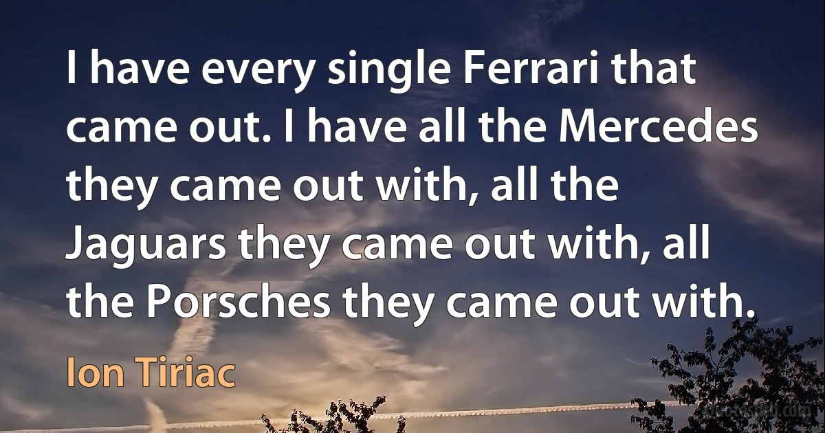 I have every single Ferrari that came out. I have all the Mercedes they came out with, all the Jaguars they came out with, all the Porsches they came out with. (Ion Tiriac)