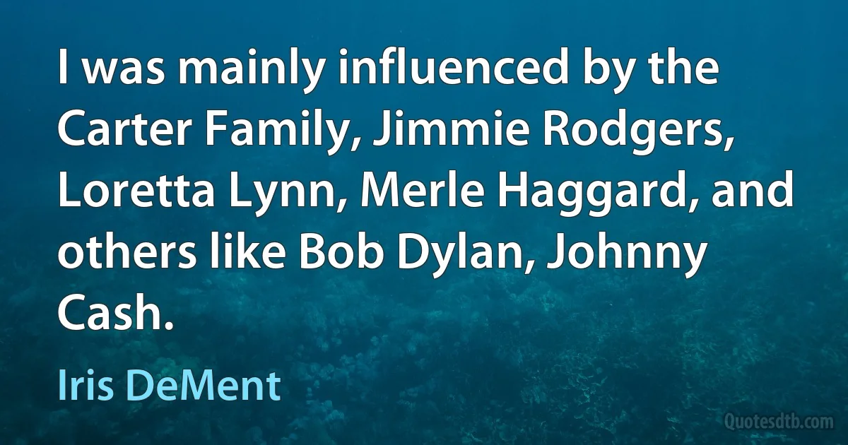 I was mainly influenced by the Carter Family, Jimmie Rodgers, Loretta Lynn, Merle Haggard, and others like Bob Dylan, Johnny Cash. (Iris DeMent)