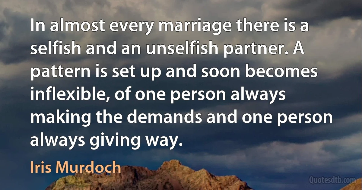 In almost every marriage there is a selfish and an unselfish partner. A pattern is set up and soon becomes inflexible, of one person always making the demands and one person always giving way. (Iris Murdoch)