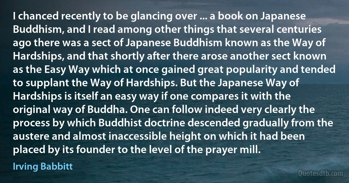 I chanced recently to be glancing over ... a book on Japanese Buddhism, and I read among other things that several centuries ago there was a sect of Japanese Buddhism known as the Way of Hardships, and that shortly after there arose another sect known as the Easy Way which at once gained great popularity and tended to supplant the Way of Hardships. But the Japanese Way of Hardships is itself an easy way if one compares it with the original way of Buddha. One can follow indeed very clearly the process by which Buddhist doctrine descended gradually from the austere and almost inaccessible height on which it had been placed by its founder to the level of the prayer mill. (Irving Babbitt)