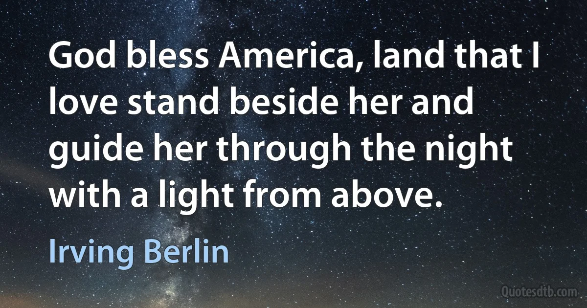 God bless America, land that I love stand beside her and guide her through the night with a light from above. (Irving Berlin)