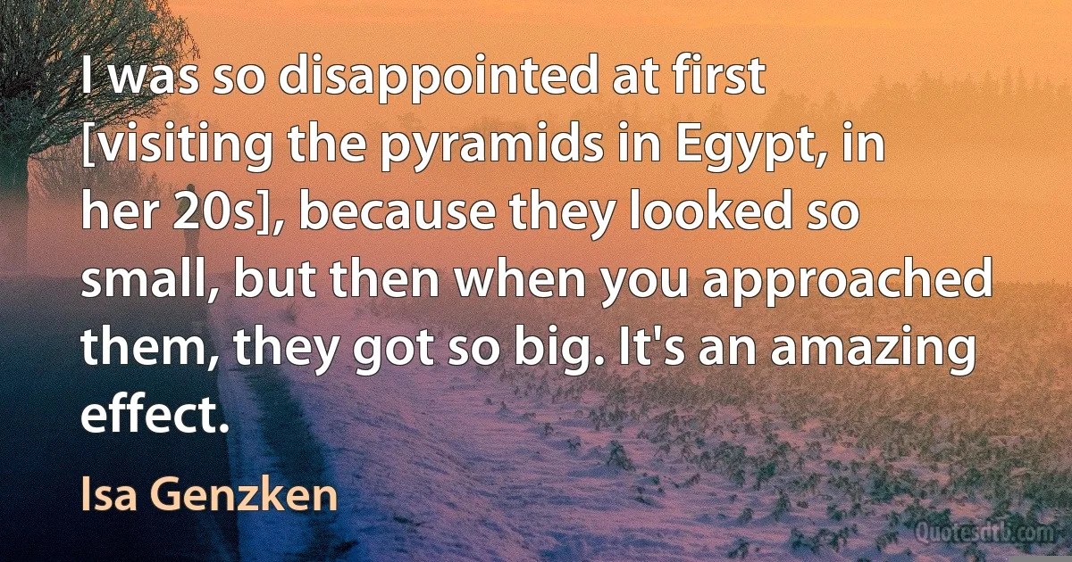 I was so disappointed at first [visiting the pyramids in Egypt, in her 20s], because they looked so small, but then when you approached them, they got so big. It's an amazing effect. (Isa Genzken)