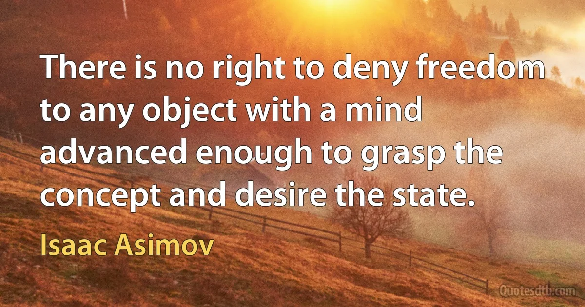 There is no right to deny freedom to any object with a mind advanced enough to grasp the concept and desire the state. (Isaac Asimov)