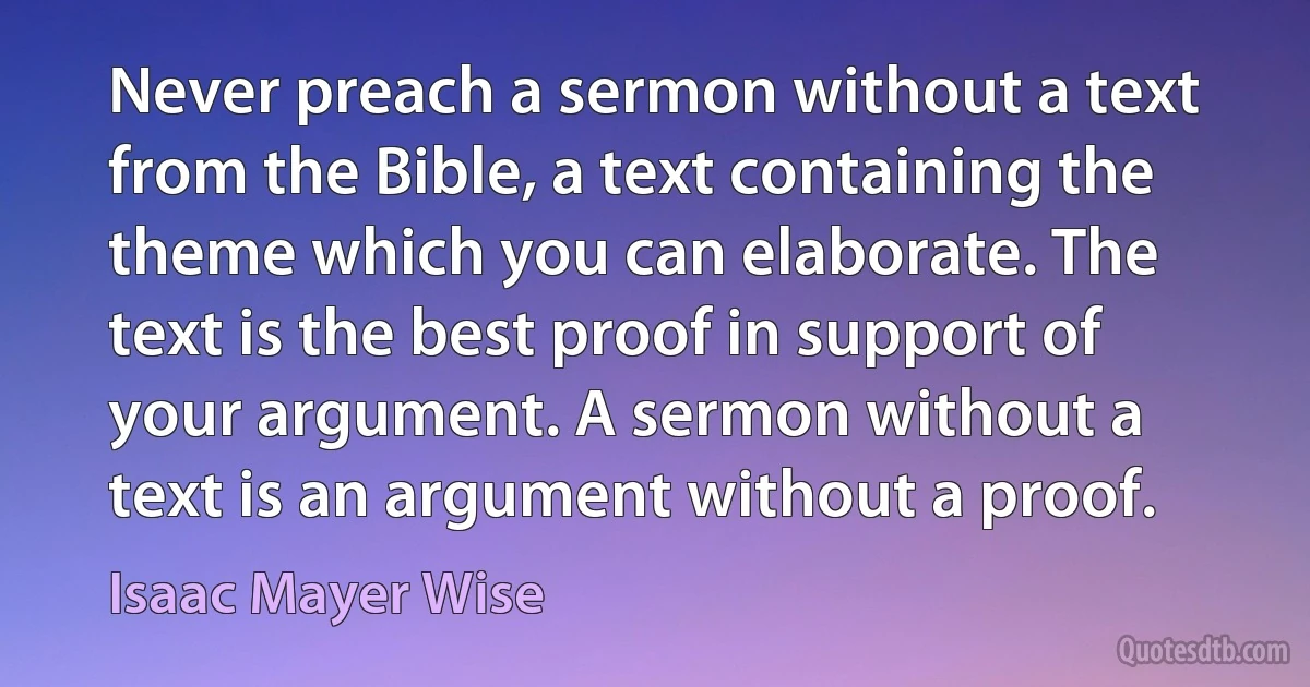 Never preach a sermon without a text from the Bible, a text containing the theme which you can elaborate. The text is the best proof in support of your argument. A sermon without a text is an argument without a proof. (Isaac Mayer Wise)