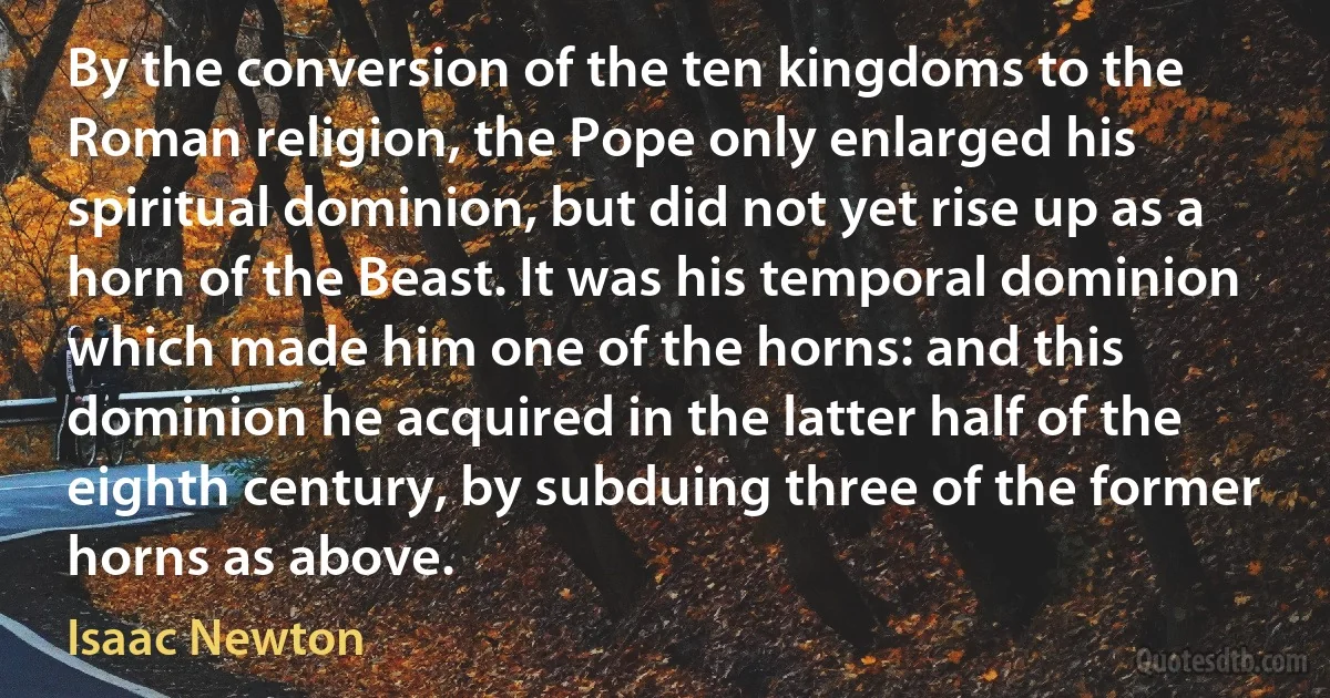 By the conversion of the ten kingdoms to the Roman religion, the Pope only enlarged his spiritual dominion, but did not yet rise up as a horn of the Beast. It was his temporal dominion which made him one of the horns: and this dominion he acquired in the latter half of the eighth century, by subduing three of the former horns as above. (Isaac Newton)