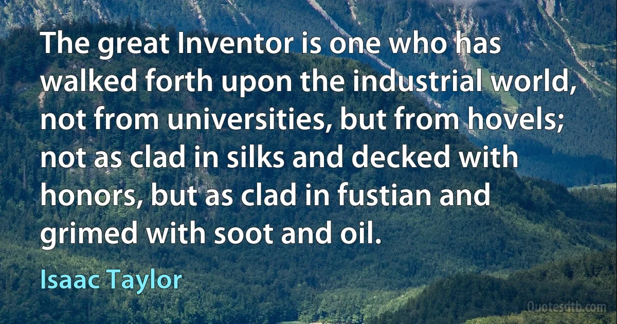 The great Inventor is one who has walked forth upon the industrial world, not from universities, but from hovels; not as clad in silks and decked with honors, but as clad in fustian and grimed with soot and oil. (Isaac Taylor)