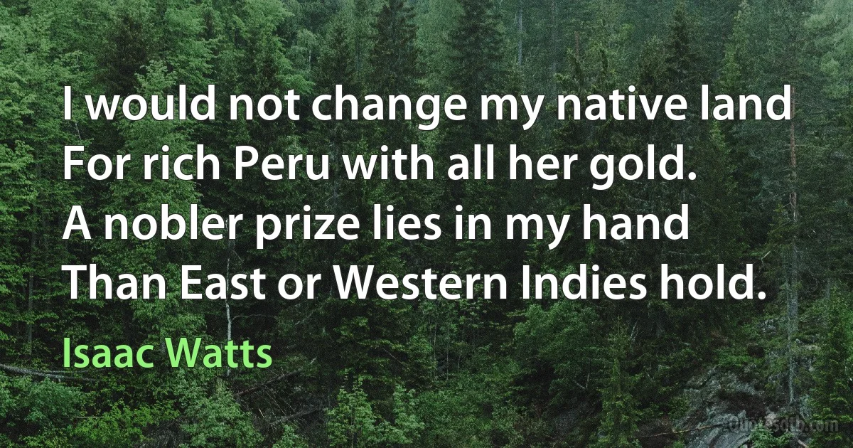 I would not change my native land
For rich Peru with all her gold.
A nobler prize lies in my hand
Than East or Western Indies hold. (Isaac Watts)