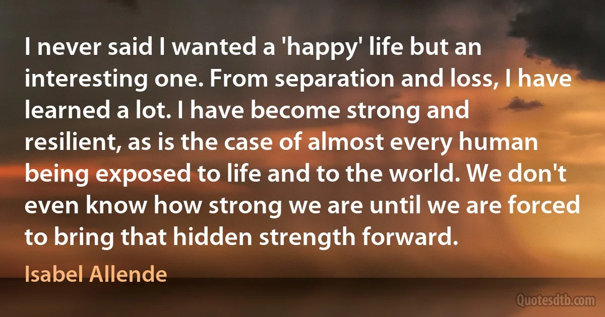 I never said I wanted a 'happy' life but an interesting one. From separation and loss, I have learned a lot. I have become strong and resilient, as is the case of almost every human being exposed to life and to the world. We don't even know how strong we are until we are forced to bring that hidden strength forward. (Isabel Allende)