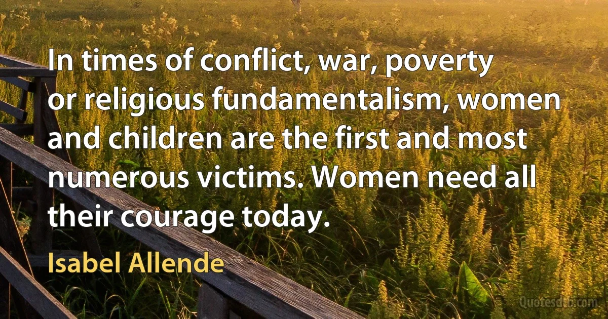 In times of conflict, war, poverty or religious fundamentalism, women and children are the first and most numerous victims. Women need all their courage today. (Isabel Allende)