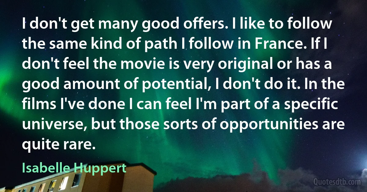 I don't get many good offers. I like to follow the same kind of path I follow in France. If I don't feel the movie is very original or has a good amount of potential, I don't do it. In the films I've done I can feel I'm part of a specific universe, but those sorts of opportunities are quite rare. (Isabelle Huppert)