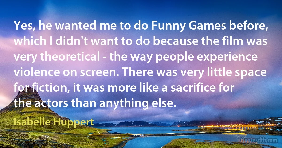 Yes, he wanted me to do Funny Games before, which I didn't want to do because the film was very theoretical - the way people experience violence on screen. There was very little space for fiction, it was more like a sacrifice for the actors than anything else. (Isabelle Huppert)