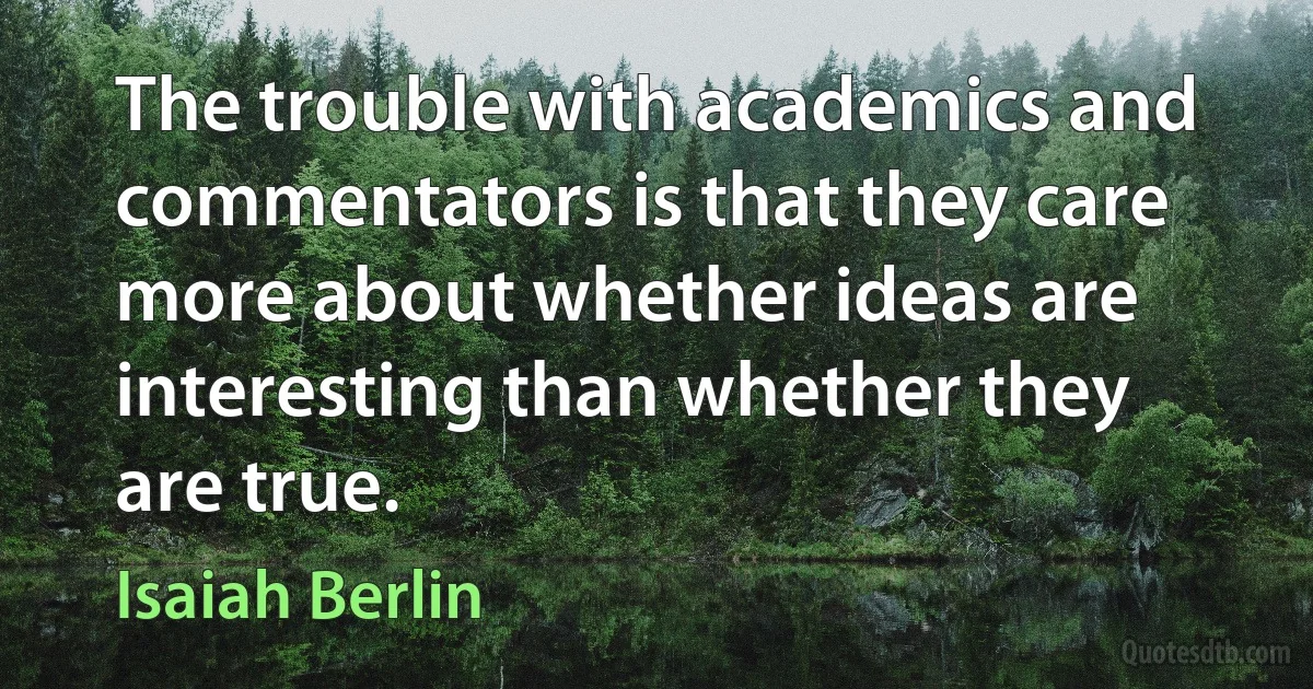 The trouble with academics and commentators is that they care more about whether ideas are interesting than whether they are true. (Isaiah Berlin)