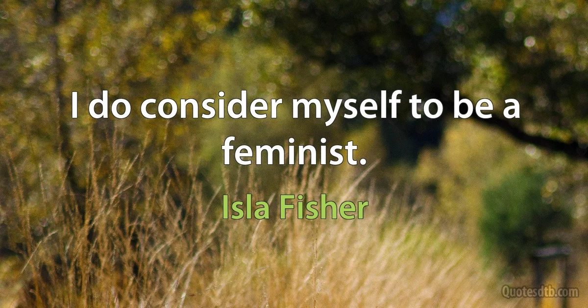 I do consider myself to be a feminist. (Isla Fisher)