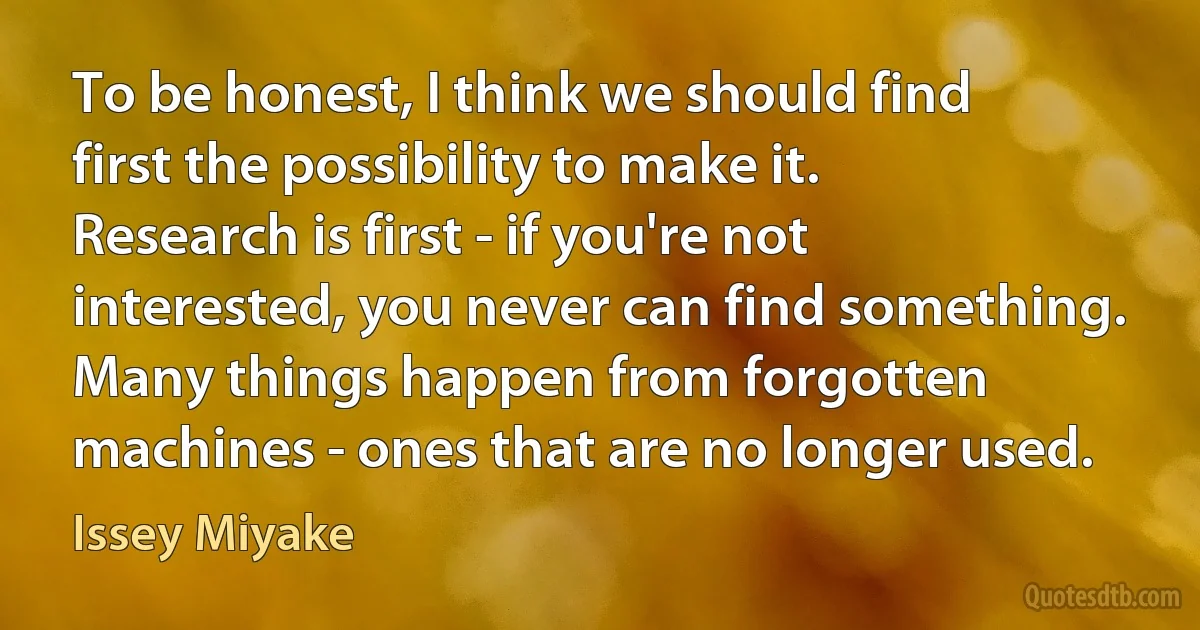 To be honest, I think we should find first the possibility to make it. Research is first - if you're not interested, you never can find something. Many things happen from forgotten machines - ones that are no longer used. (Issey Miyake)