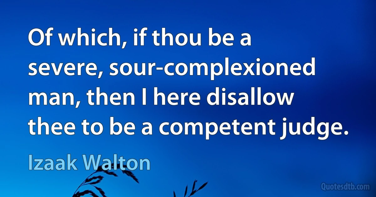 Of which, if thou be a severe, sour-complexioned man, then I here disallow thee to be a competent judge. (Izaak Walton)