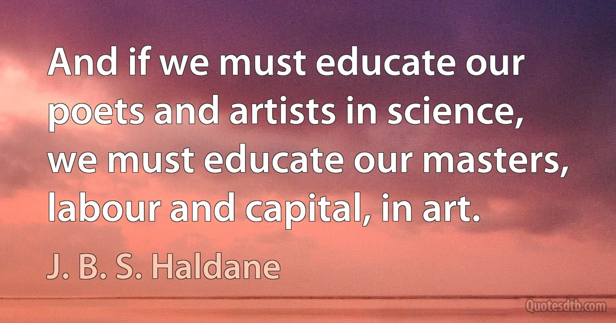 And if we must educate our poets and artists in science, we must educate our masters, labour and capital, in art. (J. B. S. Haldane)