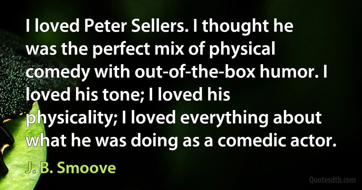 I loved Peter Sellers. I thought he was the perfect mix of physical comedy with out-of-the-box humor. I loved his tone; I loved his physicality; I loved everything about what he was doing as a comedic actor. (J. B. Smoove)